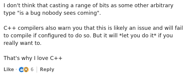 a screenshot from linkedin reading "I don't think that casting a range of bits as some other arbitrary type "is a bug nobody sees coming". C++ compilers also warn you that this is likely an issue and will fail to compile if configured to do so. But it will *let you do it* if you really want to. That's why I love C++"
